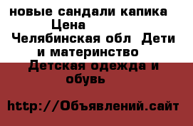 новые сандали капика › Цена ­ 1 500 - Челябинская обл. Дети и материнство » Детская одежда и обувь   